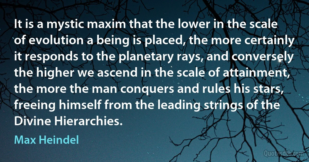 It is a mystic maxim that the lower in the scale of evolution a being is placed, the more certainly it responds to the planetary rays, and conversely the higher we ascend in the scale of attainment, the more the man conquers and rules his stars, freeing himself from the leading strings of the Divine Hierarchies. (Max Heindel)