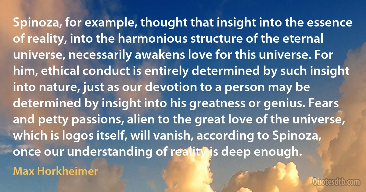 Spinoza, for example, thought that insight into the essence of reality, into the harmonious structure of the eternal universe, necessarily awakens love for this universe. For him, ethical conduct is entirely determined by such insight into nature, just as our devotion to a person may be determined by insight into his greatness or genius. Fears and petty passions, alien to the great love of the universe, which is logos itself, will vanish, according to Spinoza, once our understanding of reality is deep enough. (Max Horkheimer)