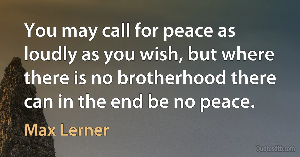 You may call for peace as loudly as you wish, but where there is no brotherhood there can in the end be no peace. (Max Lerner)