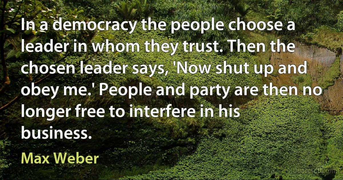 In a democracy the people choose a leader in whom they trust. Then the chosen leader says, 'Now shut up and obey me.' People and party are then no longer free to interfere in his business. (Max Weber)