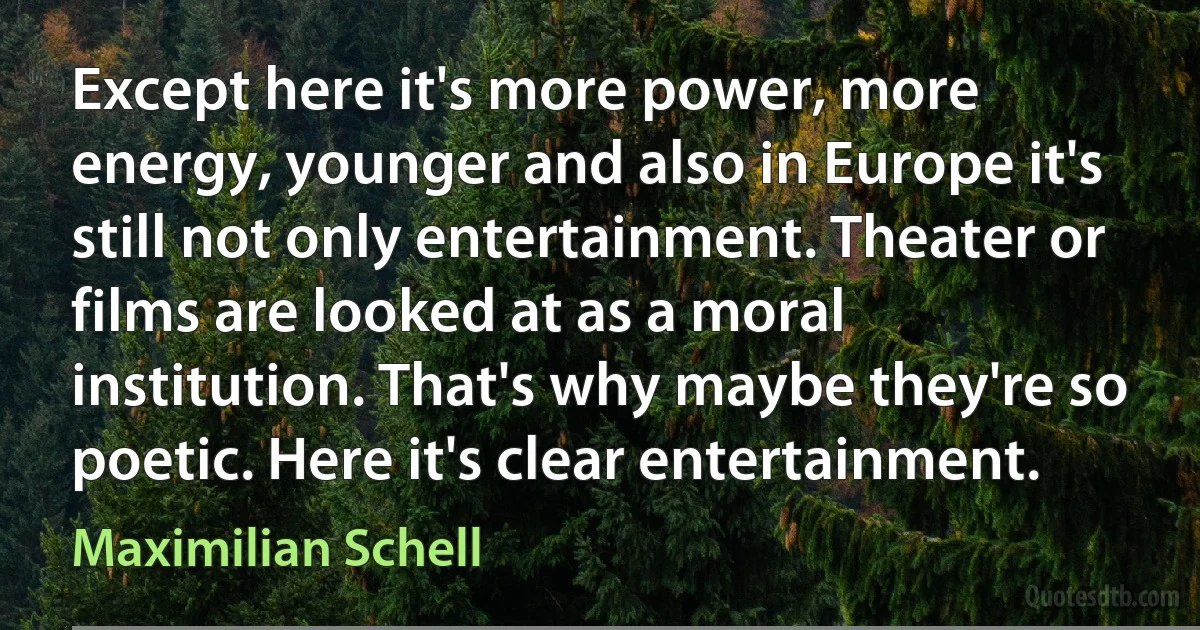 Except here it's more power, more energy, younger and also in Europe it's still not only entertainment. Theater or films are looked at as a moral institution. That's why maybe they're so poetic. Here it's clear entertainment. (Maximilian Schell)