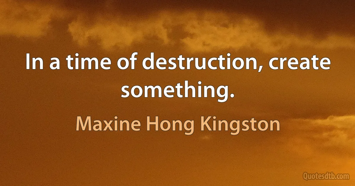 In a time of destruction, create something. (Maxine Hong Kingston)