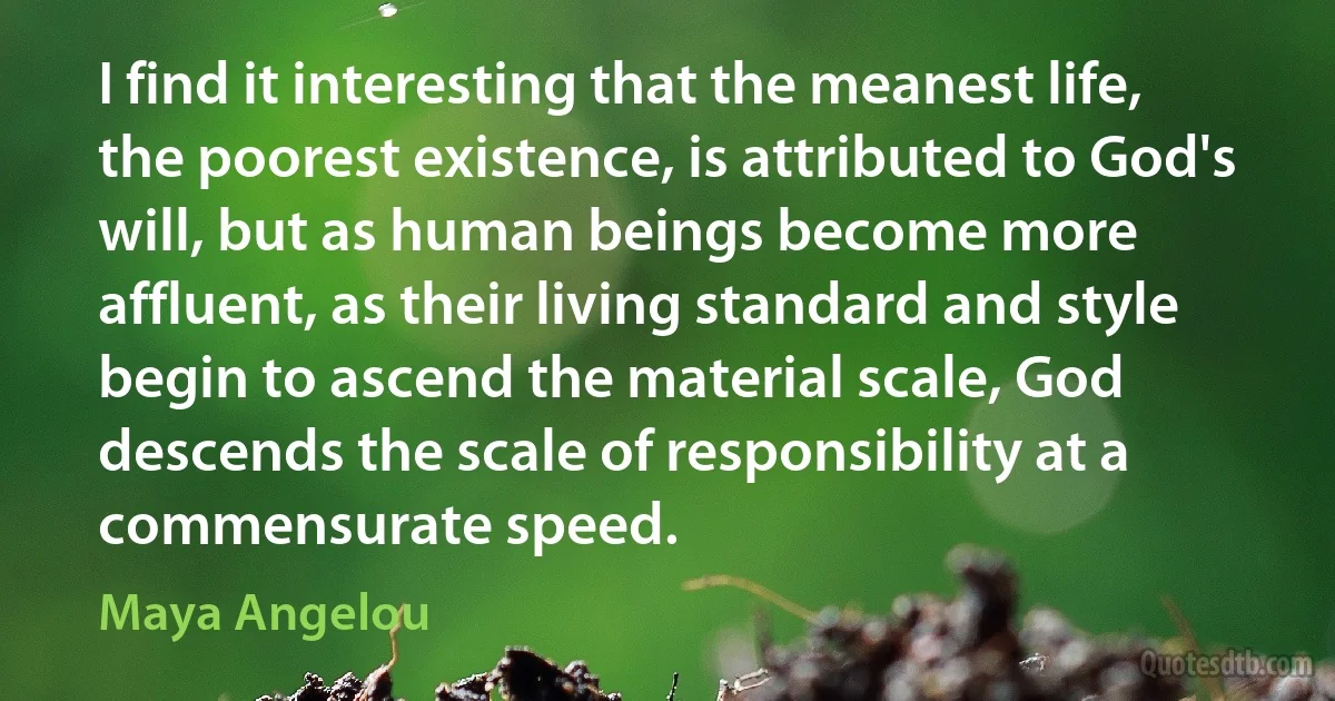 I find it interesting that the meanest life, the poorest existence, is attributed to God's will, but as human beings become more affluent, as their living standard and style begin to ascend the material scale, God descends the scale of responsibility at a commensurate speed. (Maya Angelou)