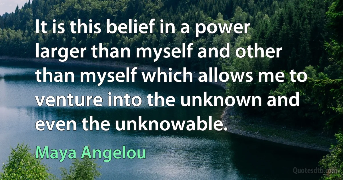 It is this belief in a power larger than myself and other than myself which allows me to venture into the unknown and even the unknowable. (Maya Angelou)