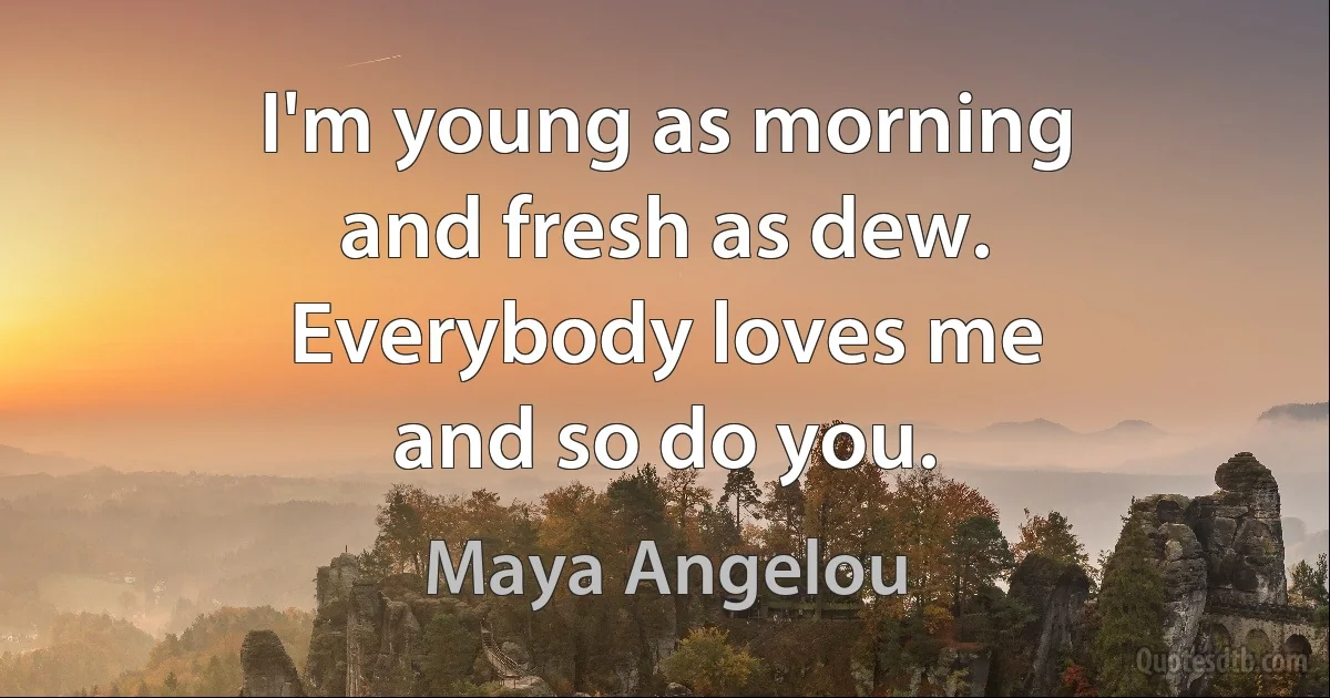 I'm young as morning
and fresh as dew.
Everybody loves me
and so do you. (Maya Angelou)