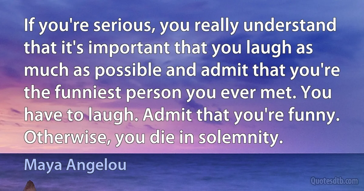 If you're serious, you really understand that it's important that you laugh as much as possible and admit that you're the funniest person you ever met. You have to laugh. Admit that you're funny. Otherwise, you die in solemnity. (Maya Angelou)