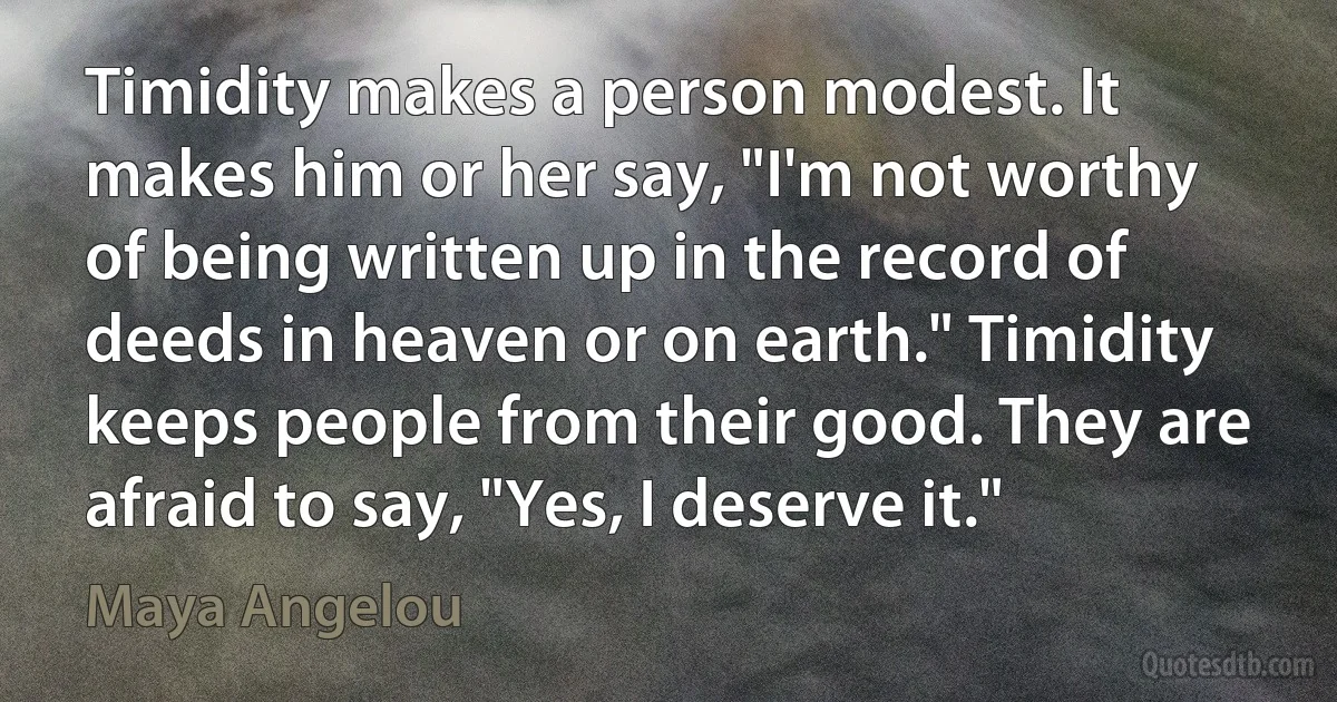 Timidity makes a person modest. It makes him or her say, "I'm not worthy of being written up in the record of deeds in heaven or on earth." Timidity keeps people from their good. They are afraid to say, "Yes, I deserve it." (Maya Angelou)