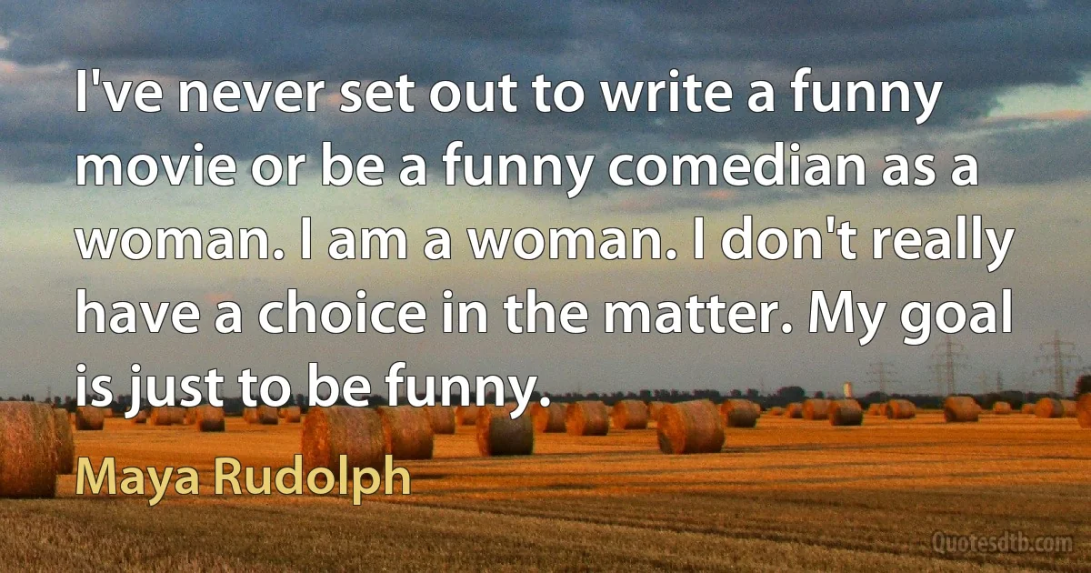 I've never set out to write a funny movie or be a funny comedian as a woman. I am a woman. I don't really have a choice in the matter. My goal is just to be funny. (Maya Rudolph)