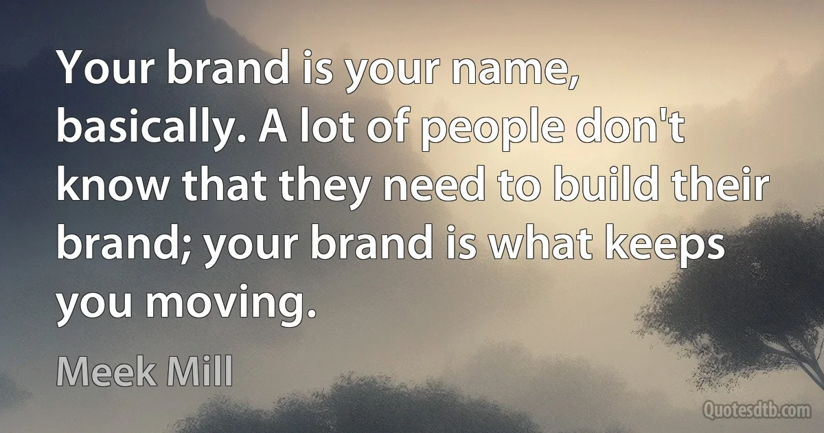 Your brand is your name, basically. A lot of people don't know that they need to build their brand; your brand is what keeps you moving. (Meek Mill)