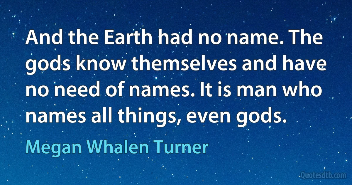 And the Earth had no name. The gods know themselves and have no need of names. It is man who names all things, even gods. (Megan Whalen Turner)