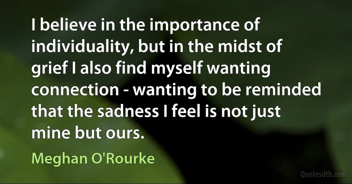 I believe in the importance of individuality, but in the midst of grief I also find myself wanting connection - wanting to be reminded that the sadness I feel is not just mine but ours. (Meghan O'Rourke)