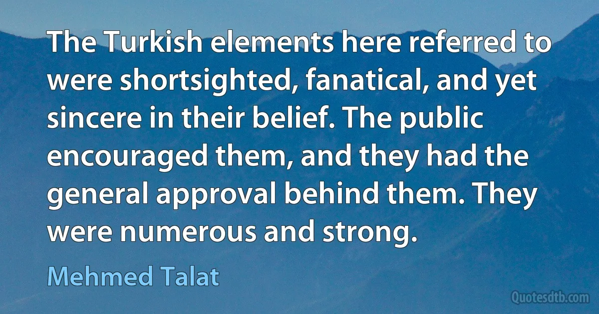 The Turkish elements here referred to were shortsighted, fanatical, and yet sincere in their belief. The public encouraged them, and they had the general approval behind them. They were numerous and strong. (Mehmed Talat)