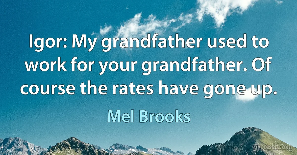 Igor: My grandfather used to work for your grandfather. Of course the rates have gone up. (Mel Brooks)