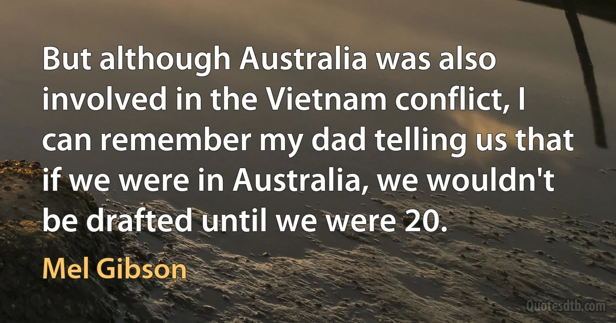 But although Australia was also involved in the Vietnam conflict, I can remember my dad telling us that if we were in Australia, we wouldn't be drafted until we were 20. (Mel Gibson)