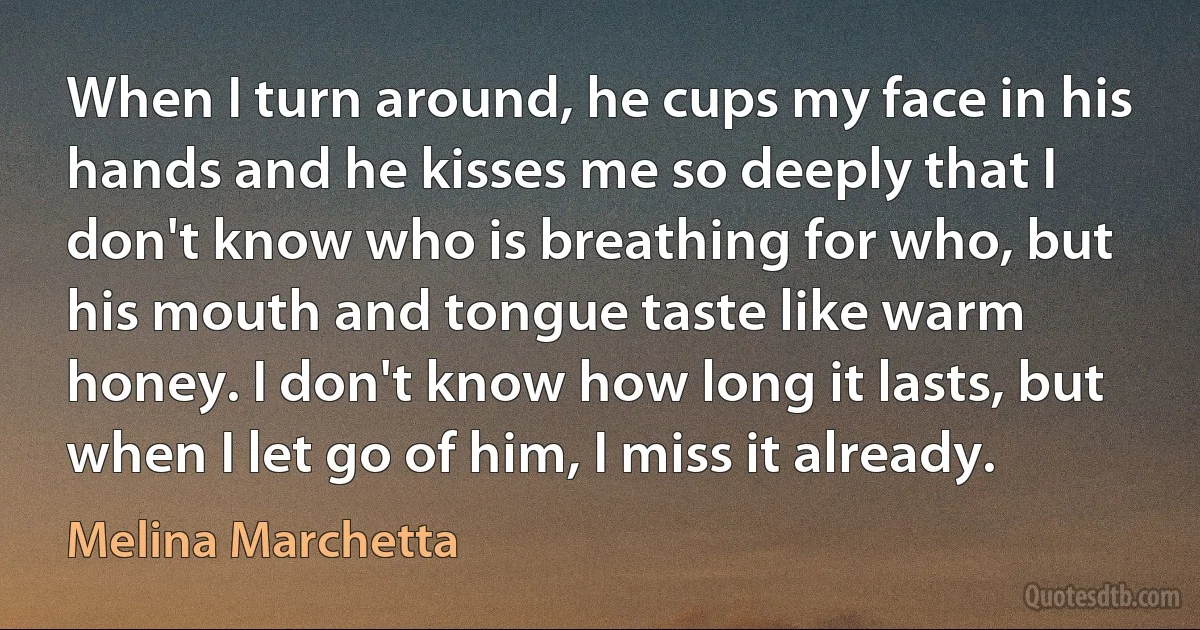 When I turn around, he cups my face in his hands and he kisses me so deeply that I don't know who is breathing for who, but his mouth and tongue taste like warm honey. I don't know how long it lasts, but when I let go of him, I miss it already. (Melina Marchetta)