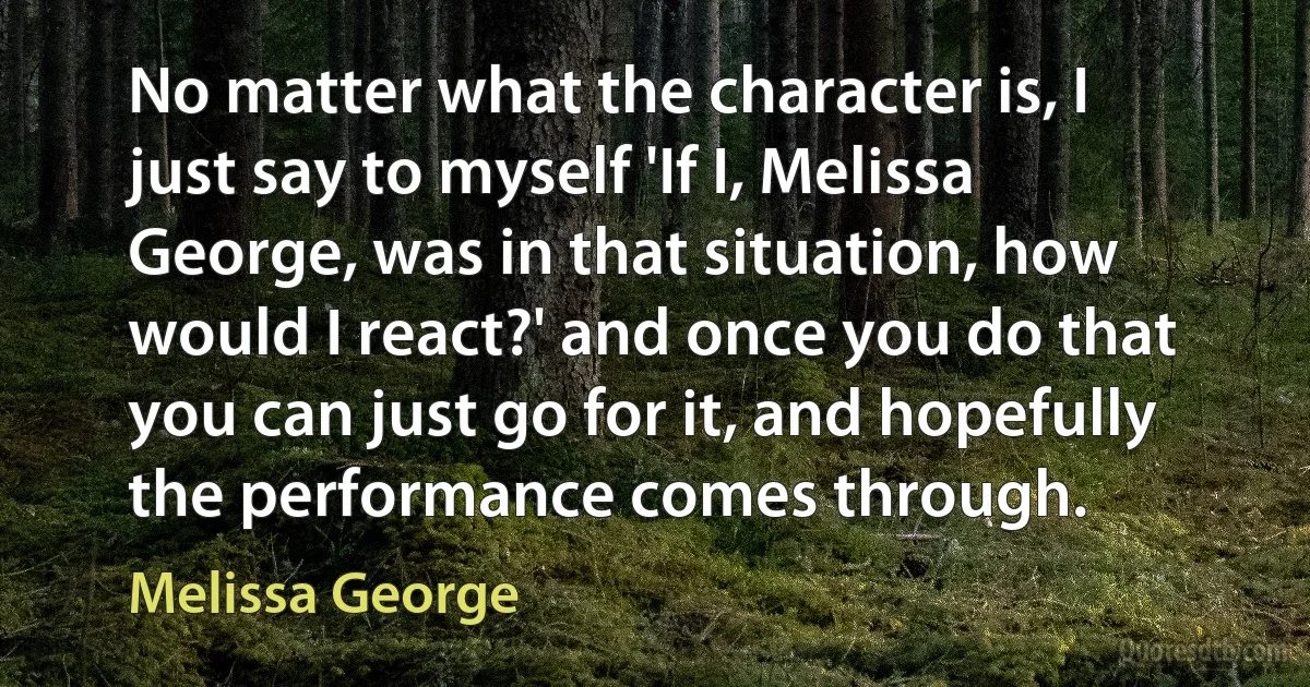 No matter what the character is, I just say to myself 'If I, Melissa George, was in that situation, how would I react?' and once you do that you can just go for it, and hopefully the performance comes through. (Melissa George)