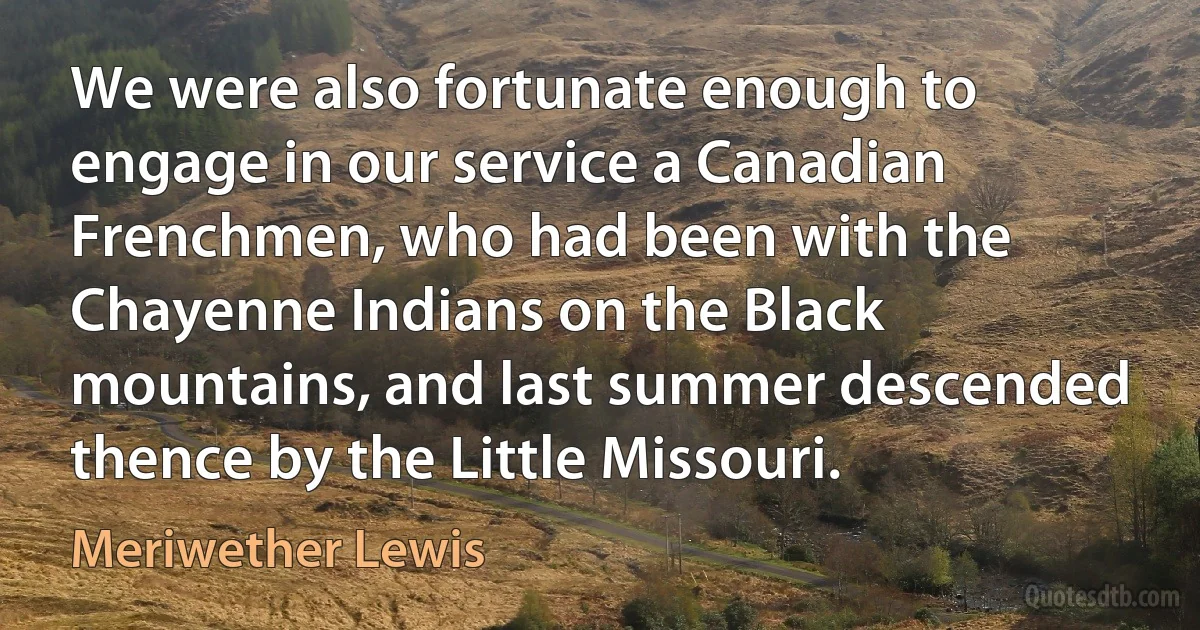 We were also fortunate enough to engage in our service a Canadian Frenchmen, who had been with the Chayenne Indians on the Black mountains, and last summer descended thence by the Little Missouri. (Meriwether Lewis)