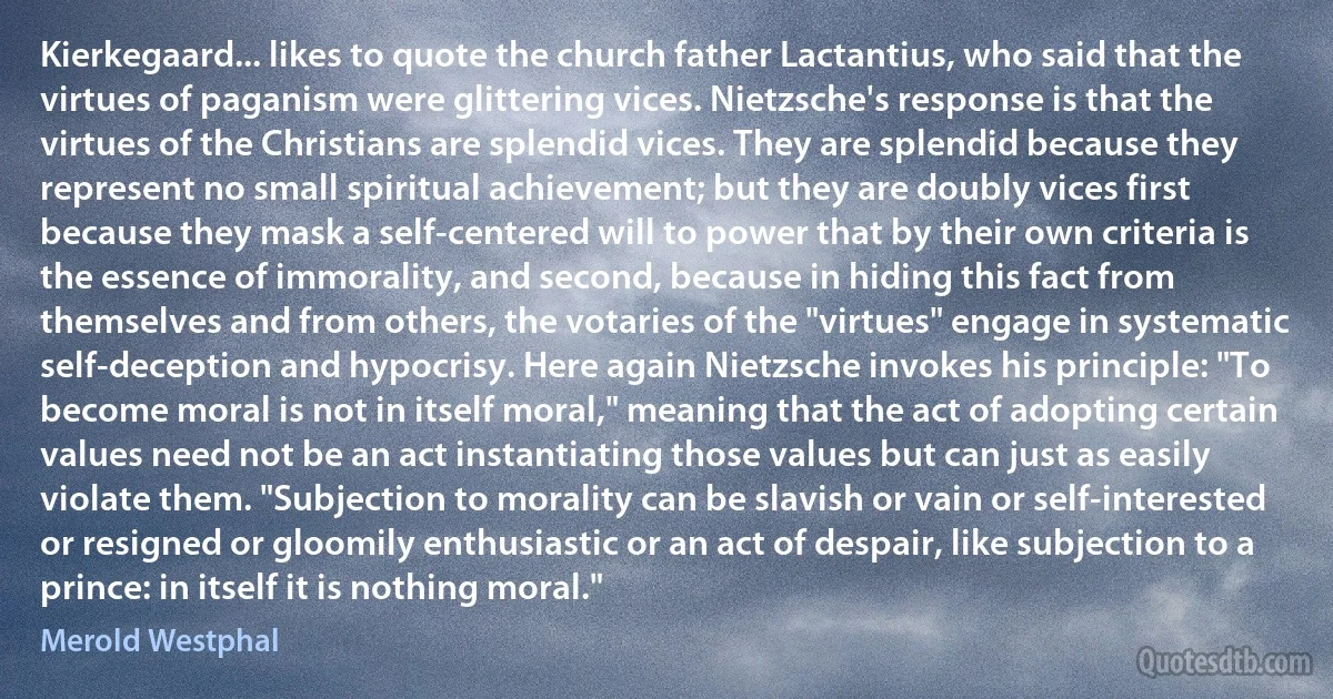 Kierkegaard... likes to quote the church father Lactantius, who said that the virtues of paganism were glittering vices. Nietzsche's response is that the virtues of the Christians are splendid vices. They are splendid because they represent no small spiritual achievement; but they are doubly vices first because they mask a self-centered will to power that by their own criteria is the essence of immorality, and second, because in hiding this fact from themselves and from others, the votaries of the "virtues" engage in systematic self-deception and hypocrisy. Here again Nietzsche invokes his principle: "To become moral is not in itself moral," meaning that the act of adopting certain values need not be an act instantiating those values but can just as easily violate them. "Subjection to morality can be slavish or vain or self-interested or resigned or gloomily enthusiastic or an act of despair, like subjection to a prince: in itself it is nothing moral." (Merold Westphal)
