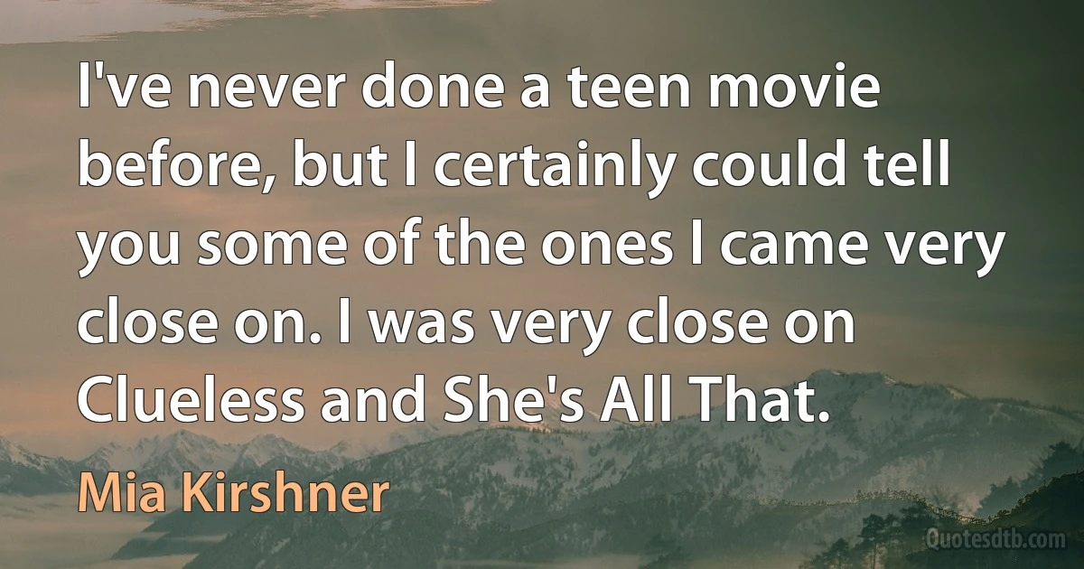 I've never done a teen movie before, but I certainly could tell you some of the ones I came very close on. I was very close on Clueless and She's All That. (Mia Kirshner)