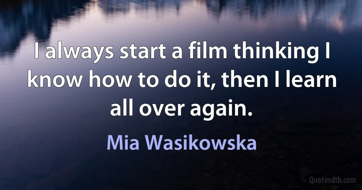 I always start a film thinking I know how to do it, then I learn all over again. (Mia Wasikowska)