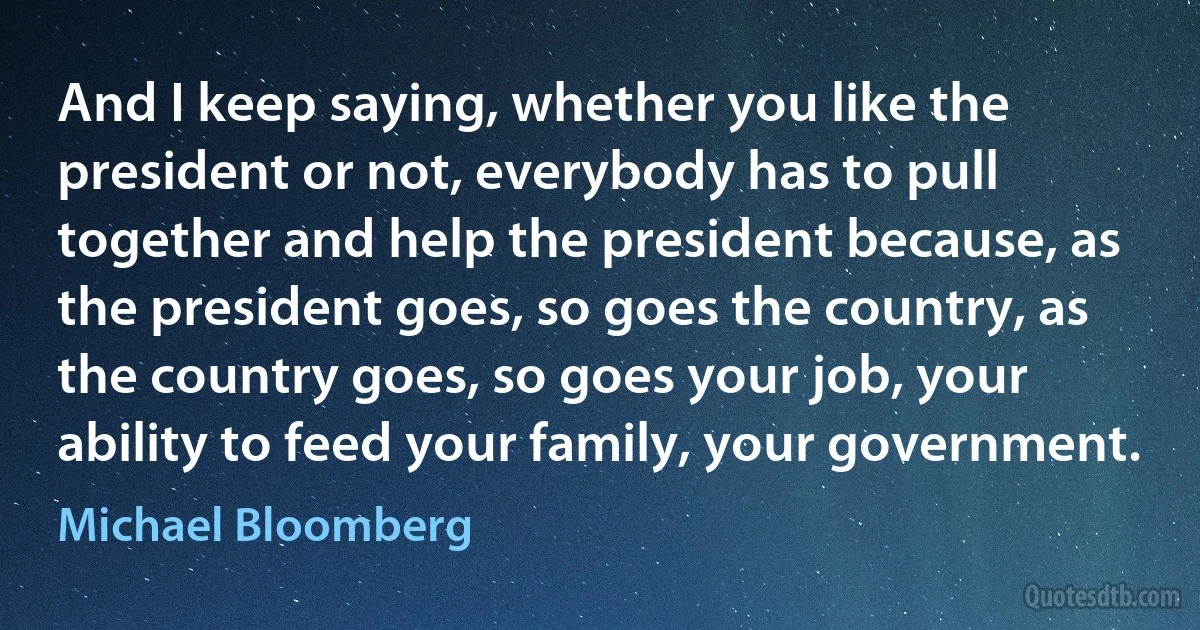 And I keep saying, whether you like the president or not, everybody has to pull together and help the president because, as the president goes, so goes the country, as the country goes, so goes your job, your ability to feed your family, your government. (Michael Bloomberg)