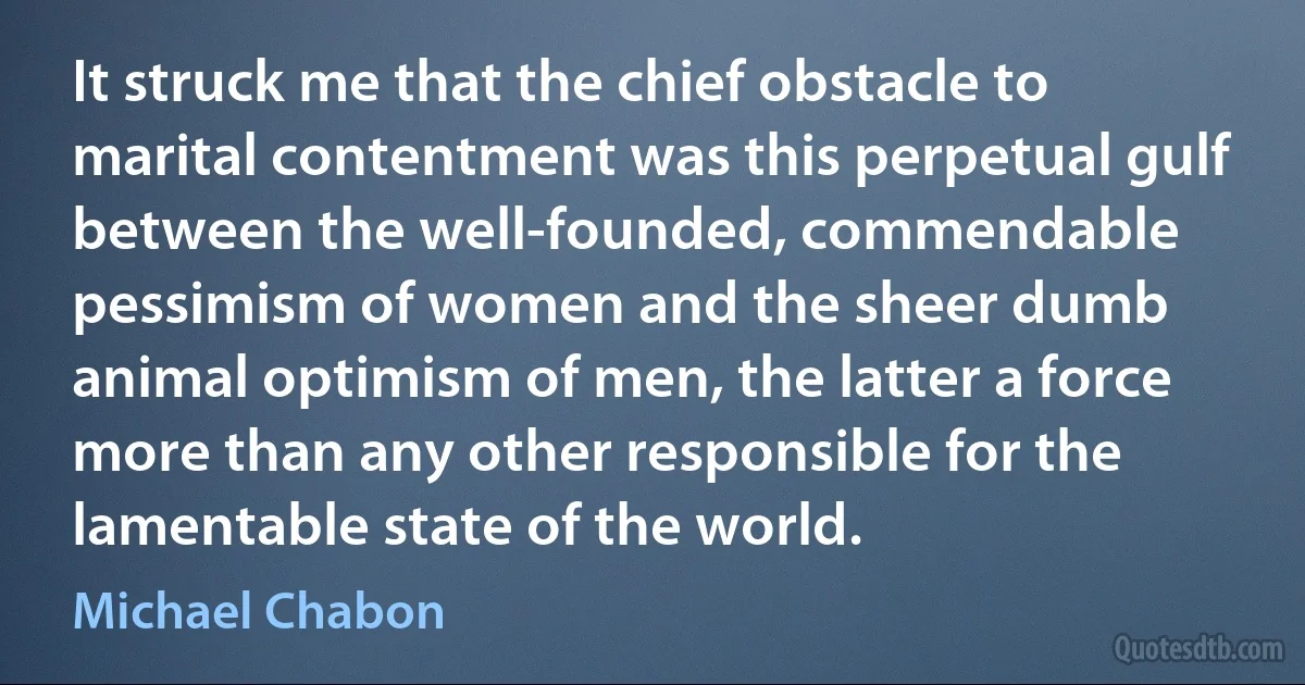 It struck me that the chief obstacle to marital contentment was this perpetual gulf between the well-founded, commendable pessimism of women and the sheer dumb animal optimism of men, the latter a force more than any other responsible for the lamentable state of the world. (Michael Chabon)