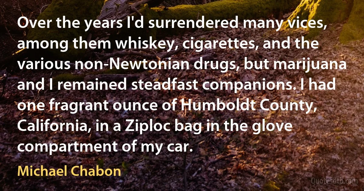 Over the years I'd surrendered many vices, among them whiskey, cigarettes, and the various non-Newtonian drugs, but marijuana and I remained steadfast companions. I had one fragrant ounce of Humboldt County, California, in a Ziploc bag in the glove compartment of my car. (Michael Chabon)