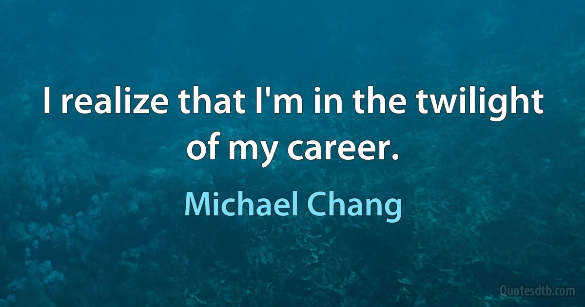 I realize that I'm in the twilight of my career. (Michael Chang)