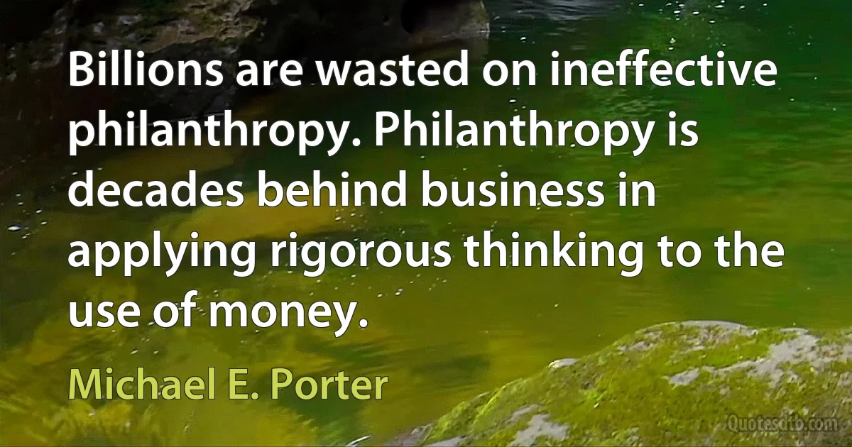 Billions are wasted on ineffective philanthropy. Philanthropy is decades behind business in applying rigorous thinking to the use of money. (Michael E. Porter)