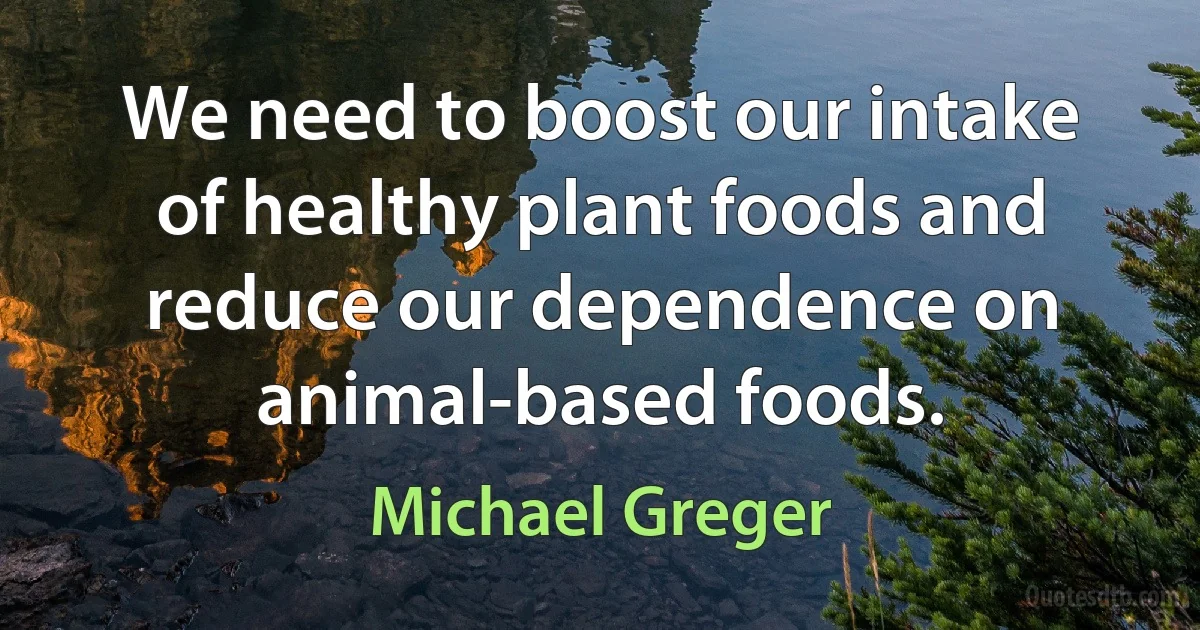 We need to boost our intake of healthy plant foods and reduce our dependence on animal-based foods. (Michael Greger)