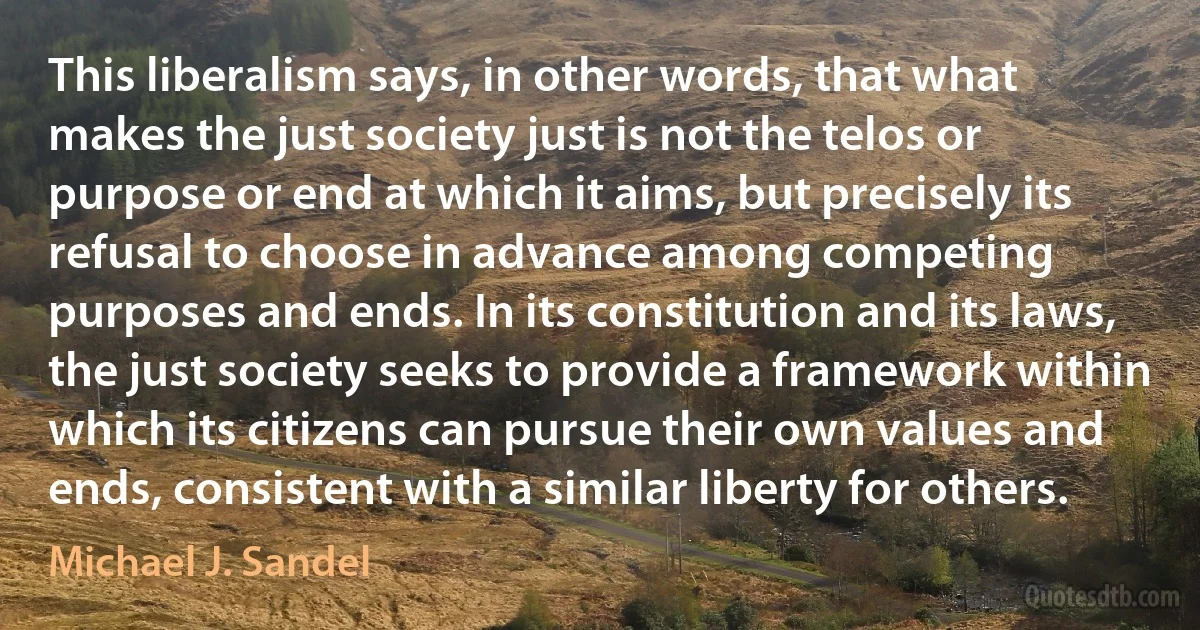 This liberalism says, in other words, that what makes the just society just is not the telos or purpose or end at which it aims, but precisely its refusal to choose in advance among competing purposes and ends. In its constitution and its laws, the just society seeks to provide a framework within which its citizens can pursue their own values and ends, consistent with a similar liberty for others. (Michael J. Sandel)