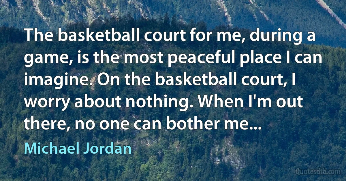 The basketball court for me, during a game, is the most peaceful place I can imagine. On the basketball court, I worry about nothing. When I'm out there, no one can bother me... (Michael Jordan)