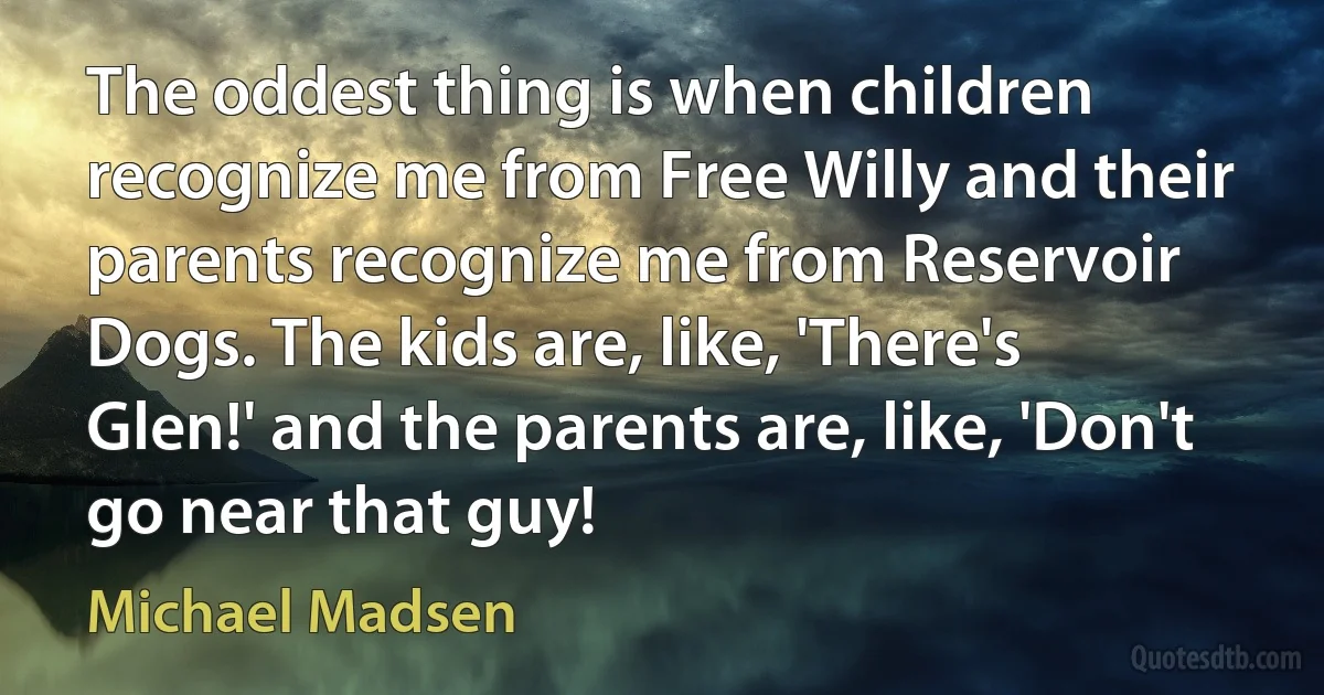 The oddest thing is when children recognize me from Free Willy and their parents recognize me from Reservoir Dogs. The kids are, like, 'There's Glen!' and the parents are, like, 'Don't go near that guy! (Michael Madsen)