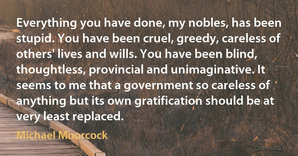 Everything you have done, my nobles, has been stupid. You have been cruel, greedy, careless of others' lives and wills. You have been blind, thoughtless, provincial and unimaginative. It seems to me that a government so careless of anything but its own gratification should be at very least replaced. (Michael Moorcock)