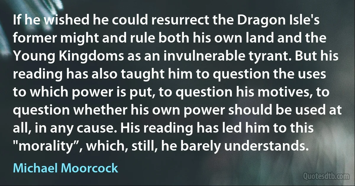 If he wished he could resurrect the Dragon Isle's former might and rule both his own land and the Young Kingdoms as an invulnerable tyrant. But his reading has also taught him to question the uses to which power is put, to question his motives, to question whether his own power should be used at all, in any cause. His reading has led him to this "morality”, which, still, he barely understands. (Michael Moorcock)