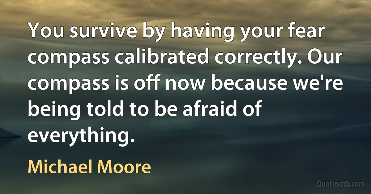 You survive by having your fear compass calibrated correctly. Our compass is off now because we're being told to be afraid of everything. (Michael Moore)