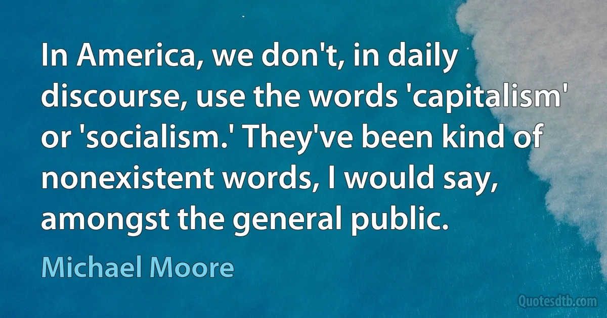 In America, we don't, in daily discourse, use the words 'capitalism' or 'socialism.' They've been kind of nonexistent words, I would say, amongst the general public. (Michael Moore)