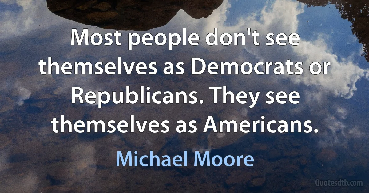 Most people don't see themselves as Democrats or Republicans. They see themselves as Americans. (Michael Moore)