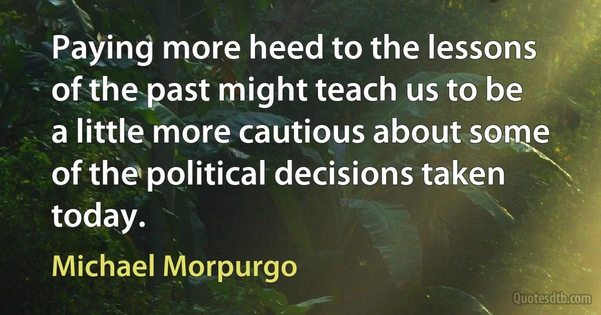 Paying more heed to the lessons of the past might teach us to be a little more cautious about some of the political decisions taken today. (Michael Morpurgo)