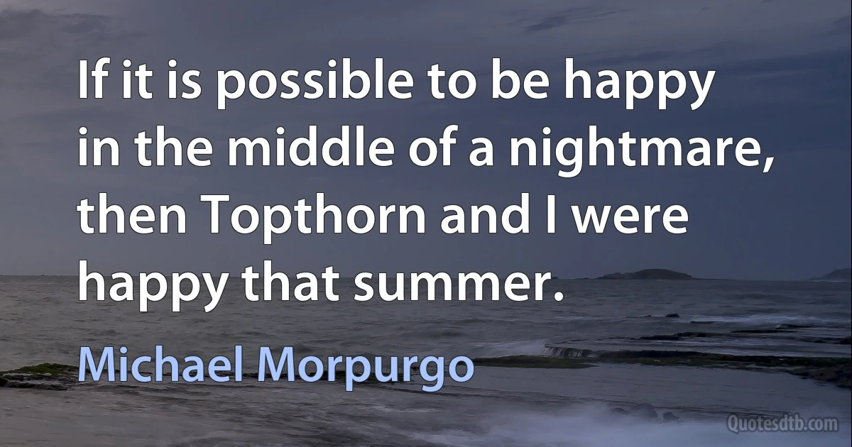 If it is possible to be happy in the middle of a nightmare, then Topthorn and I were happy that summer. (Michael Morpurgo)