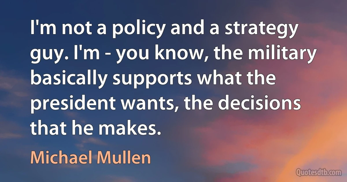 I'm not a policy and a strategy guy. I'm - you know, the military basically supports what the president wants, the decisions that he makes. (Michael Mullen)