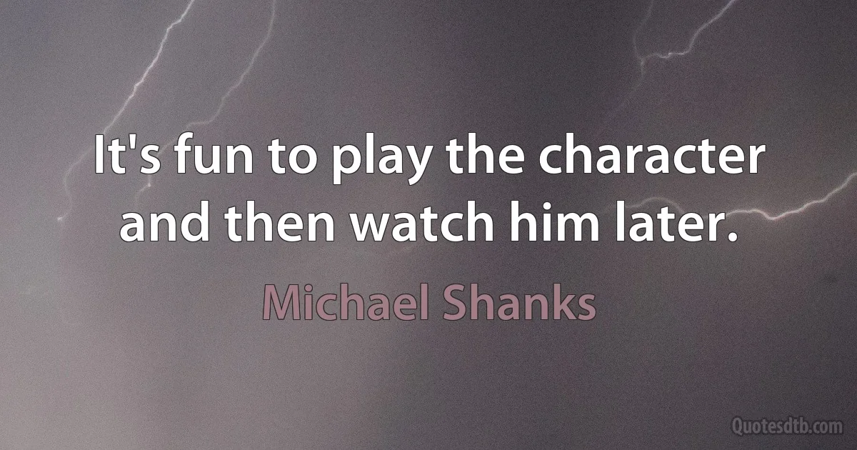 It's fun to play the character and then watch him later. (Michael Shanks)