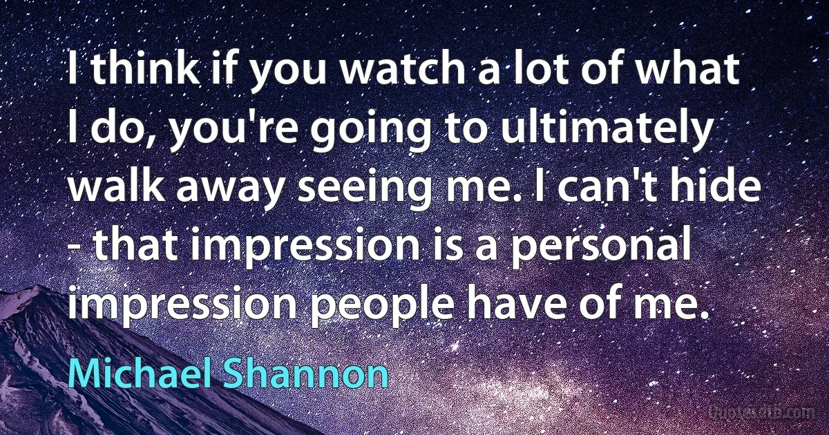 I think if you watch a lot of what I do, you're going to ultimately walk away seeing me. I can't hide - that impression is a personal impression people have of me. (Michael Shannon)