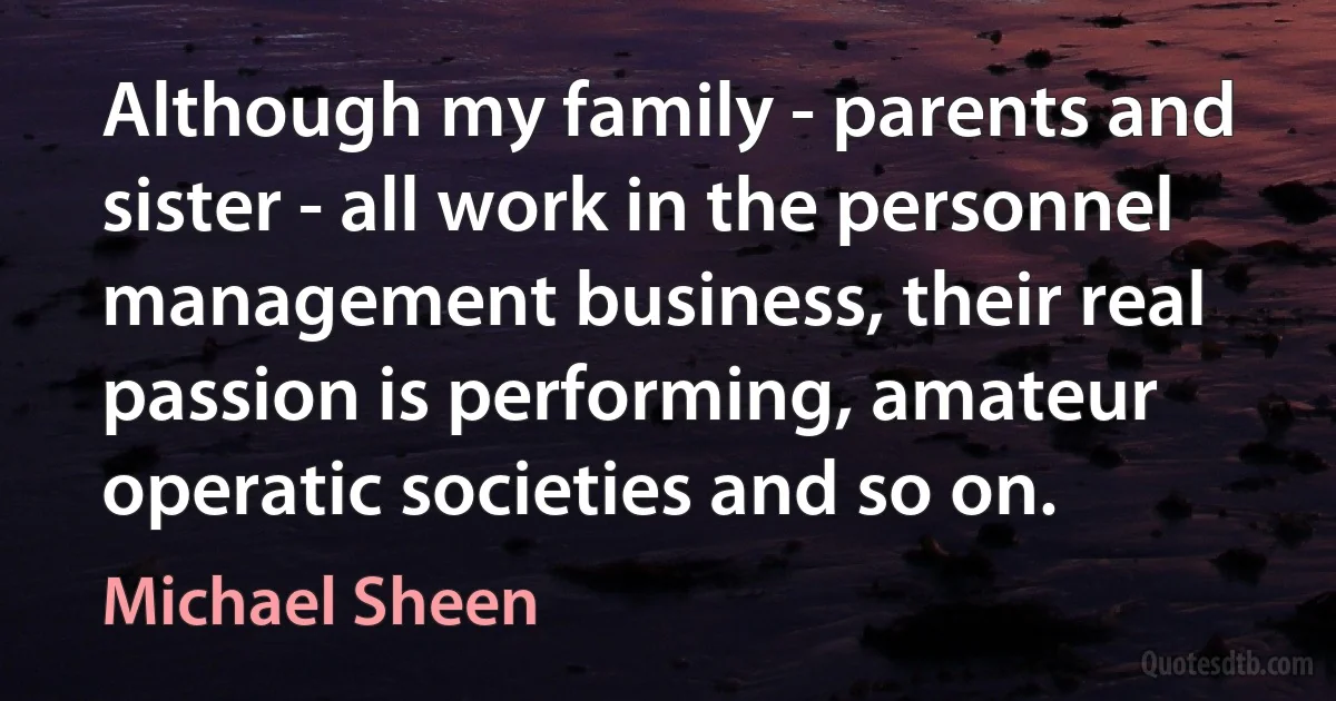 Although my family - parents and sister - all work in the personnel management business, their real passion is performing, amateur operatic societies and so on. (Michael Sheen)