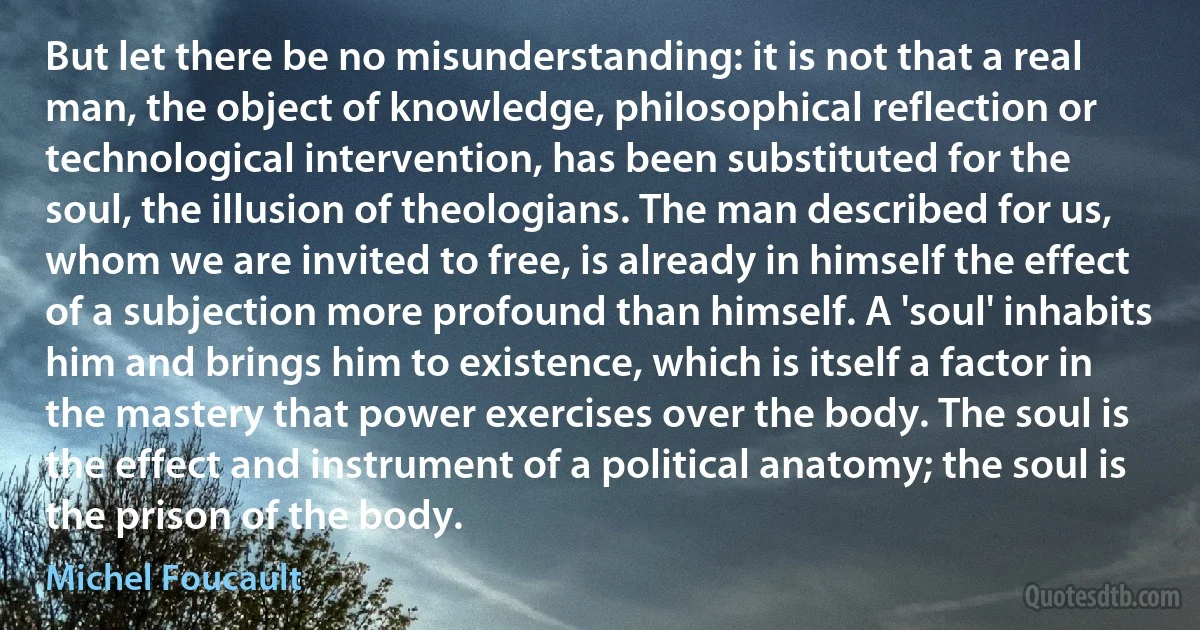 But let there be no misunderstanding: it is not that a real man, the object of knowledge, philosophical reflection or technological intervention, has been substituted for the soul, the illusion of theologians. The man described for us, whom we are invited to free, is already in himself the effect of a subjection more profound than himself. A 'soul' inhabits him and brings him to existence, which is itself a factor in the mastery that power exercises over the body. The soul is the effect and instrument of a political anatomy; the soul is the prison of the body. (Michel Foucault)