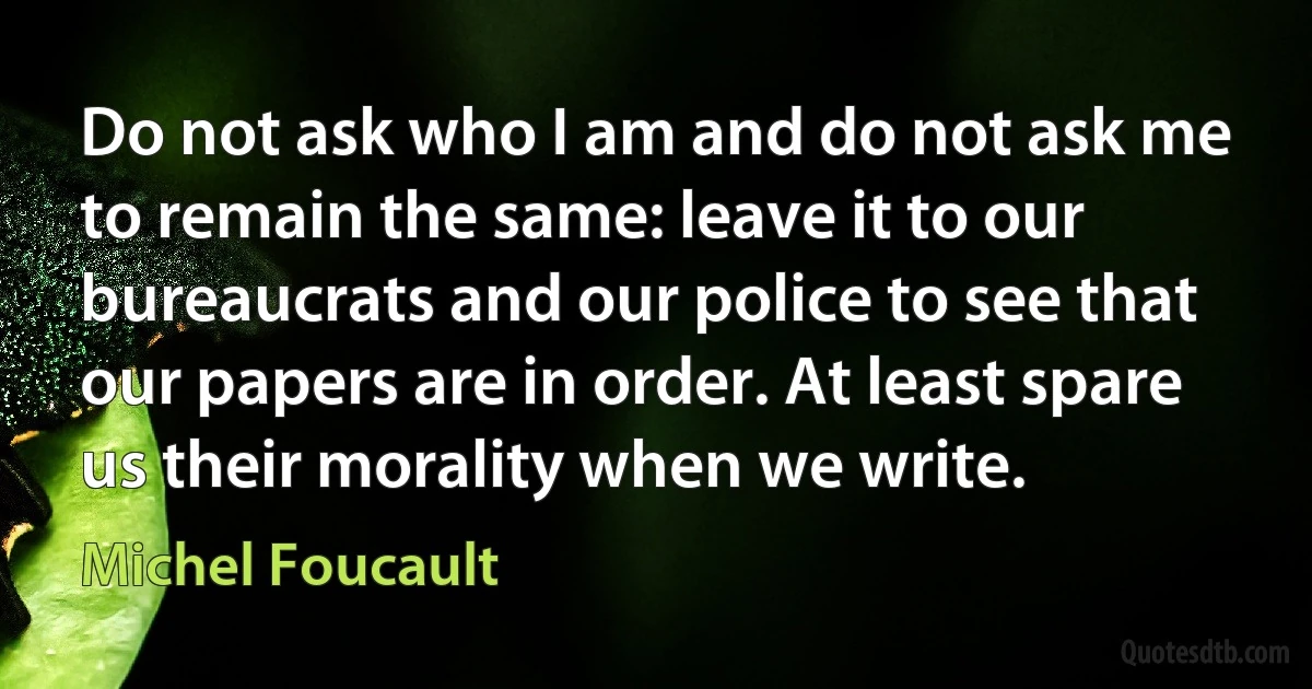 Do not ask who I am and do not ask me to remain the same: leave it to our bureaucrats and our police to see that our papers are in order. At least spare us their morality when we write. (Michel Foucault)