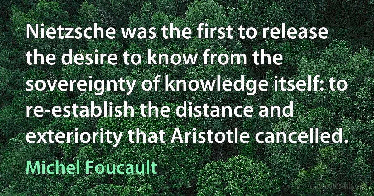 Nietzsche was the first to release the desire to know from the sovereignty of knowledge itself: to re-establish the distance and exteriority that Aristotle cancelled. (Michel Foucault)