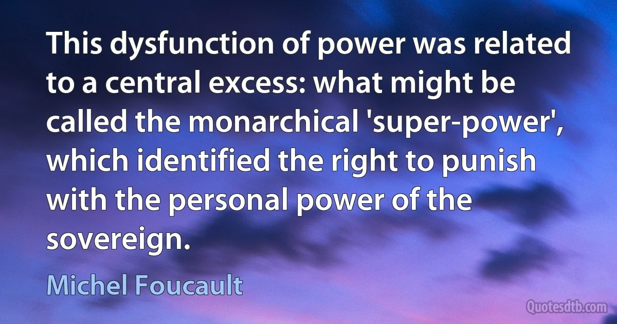 This dysfunction of power was related to a central excess: what might be called the monarchical 'super-power', which identified the right to punish with the personal power of the sovereign. (Michel Foucault)