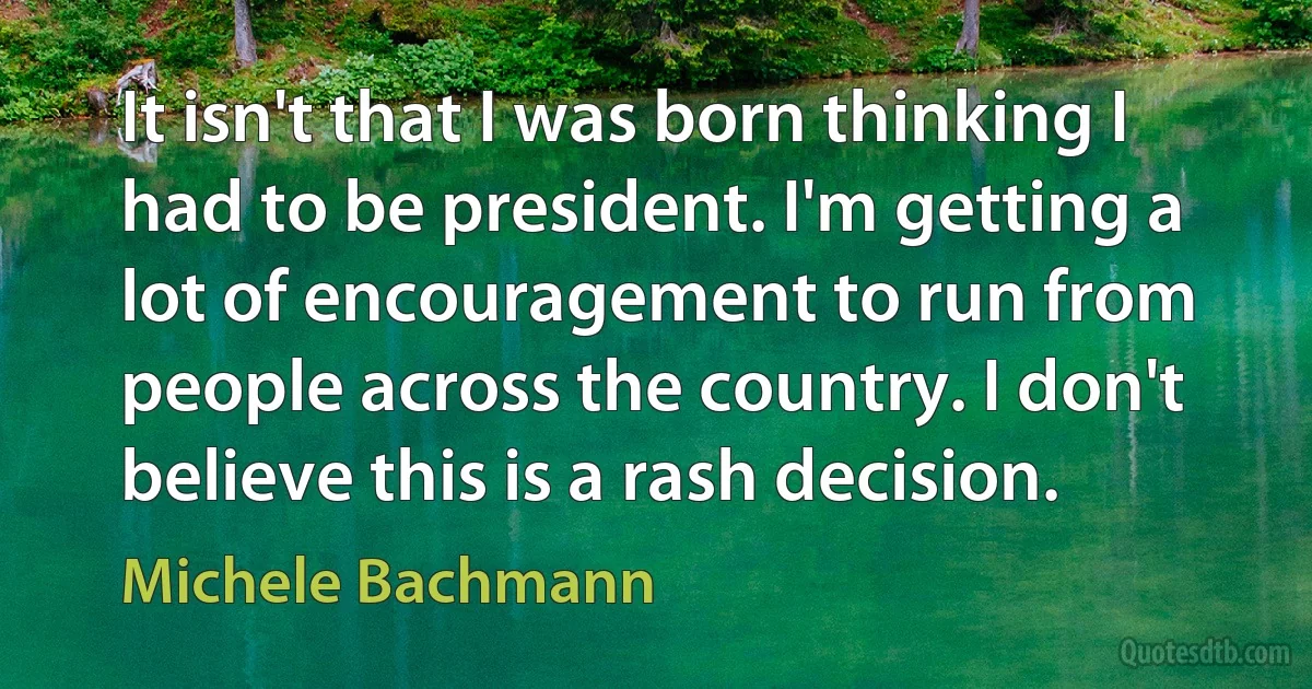 It isn't that I was born thinking I had to be president. I'm getting a lot of encouragement to run from people across the country. I don't believe this is a rash decision. (Michele Bachmann)