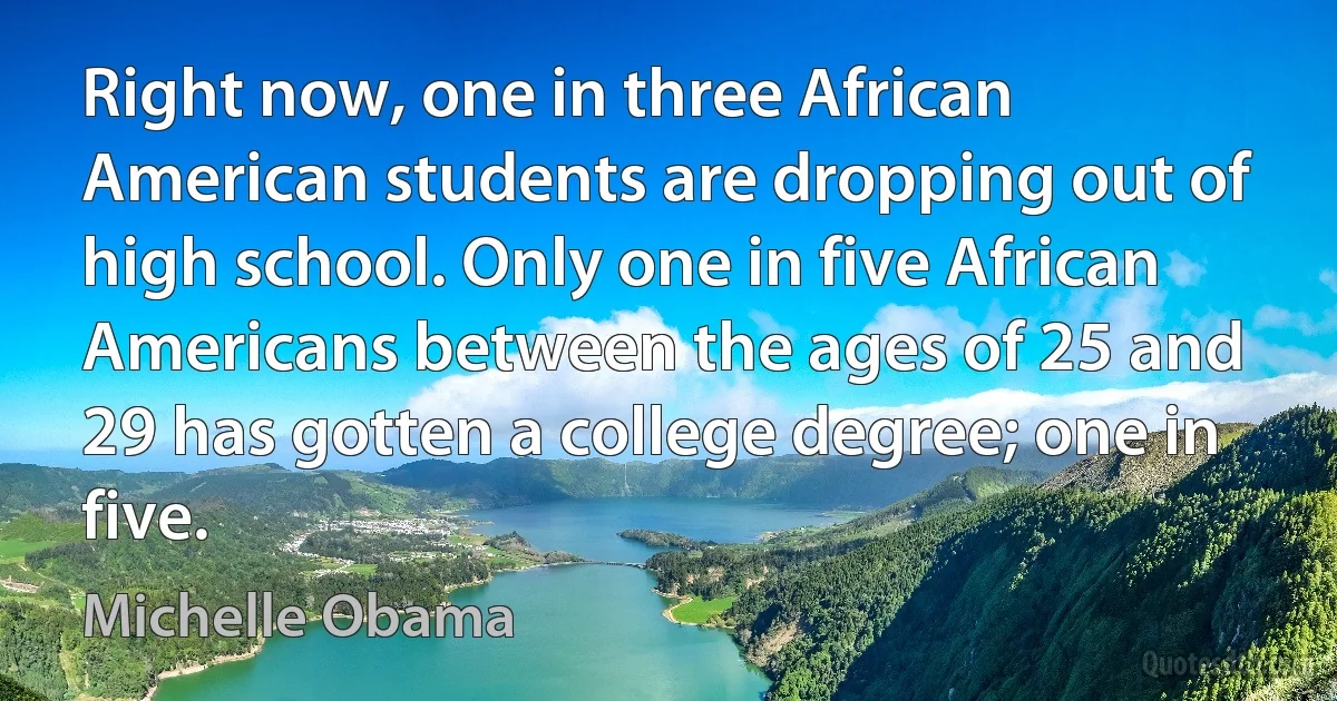 Right now, one in three African American students are dropping out of high school. Only one in five African Americans between the ages of 25 and 29 has gotten a college degree; one in five. (Michelle Obama)